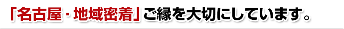 「名古屋・地域密着」ご縁を大切にしています